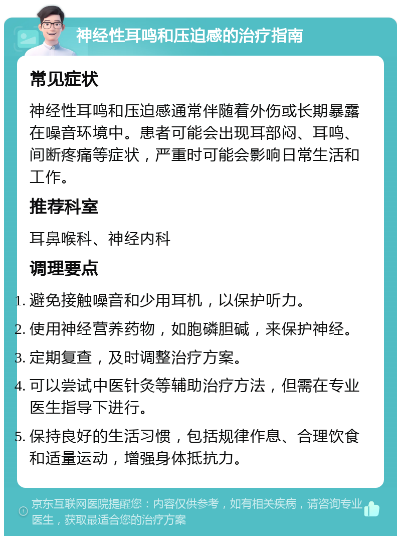 神经性耳鸣和压迫感的治疗指南 常见症状 神经性耳鸣和压迫感通常伴随着外伤或长期暴露在噪音环境中。患者可能会出现耳部闷、耳鸣、间断疼痛等症状，严重时可能会影响日常生活和工作。 推荐科室 耳鼻喉科、神经内科 调理要点 避免接触噪音和少用耳机，以保护听力。 使用神经营养药物，如胞磷胆碱，来保护神经。 定期复查，及时调整治疗方案。 可以尝试中医针灸等辅助治疗方法，但需在专业医生指导下进行。 保持良好的生活习惯，包括规律作息、合理饮食和适量运动，增强身体抵抗力。