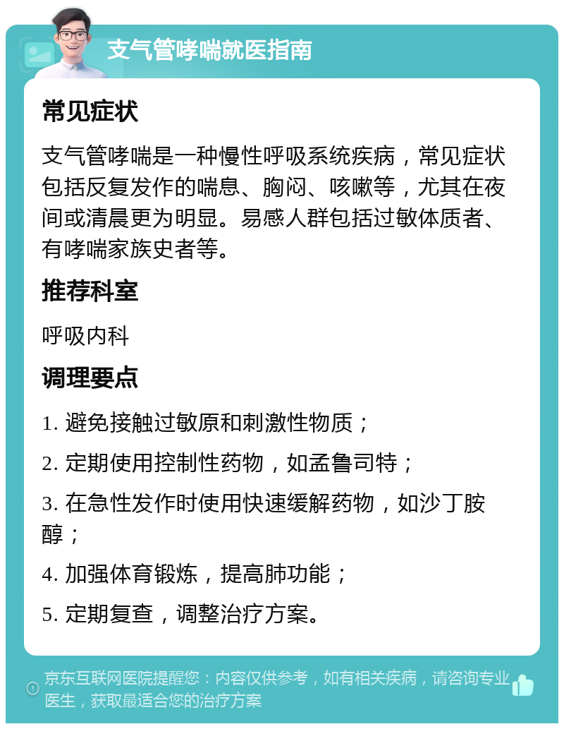 支气管哮喘就医指南 常见症状 支气管哮喘是一种慢性呼吸系统疾病，常见症状包括反复发作的喘息、胸闷、咳嗽等，尤其在夜间或清晨更为明显。易感人群包括过敏体质者、有哮喘家族史者等。 推荐科室 呼吸内科 调理要点 1. 避免接触过敏原和刺激性物质； 2. 定期使用控制性药物，如孟鲁司特； 3. 在急性发作时使用快速缓解药物，如沙丁胺醇； 4. 加强体育锻炼，提高肺功能； 5. 定期复查，调整治疗方案。