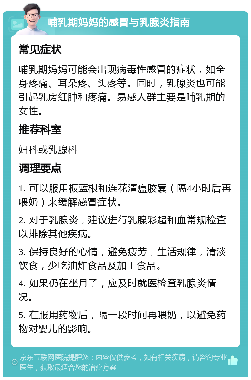 哺乳期妈妈的感冒与乳腺炎指南 常见症状 哺乳期妈妈可能会出现病毒性感冒的症状，如全身疼痛、耳朵疼、头疼等。同时，乳腺炎也可能引起乳房红肿和疼痛。易感人群主要是哺乳期的女性。 推荐科室 妇科或乳腺科 调理要点 1. 可以服用板蓝根和连花清瘟胶囊（隔4小时后再喂奶）来缓解感冒症状。 2. 对于乳腺炎，建议进行乳腺彩超和血常规检查以排除其他疾病。 3. 保持良好的心情，避免疲劳，生活规律，清淡饮食，少吃油炸食品及加工食品。 4. 如果仍在坐月子，应及时就医检查乳腺炎情况。 5. 在服用药物后，隔一段时间再喂奶，以避免药物对婴儿的影响。