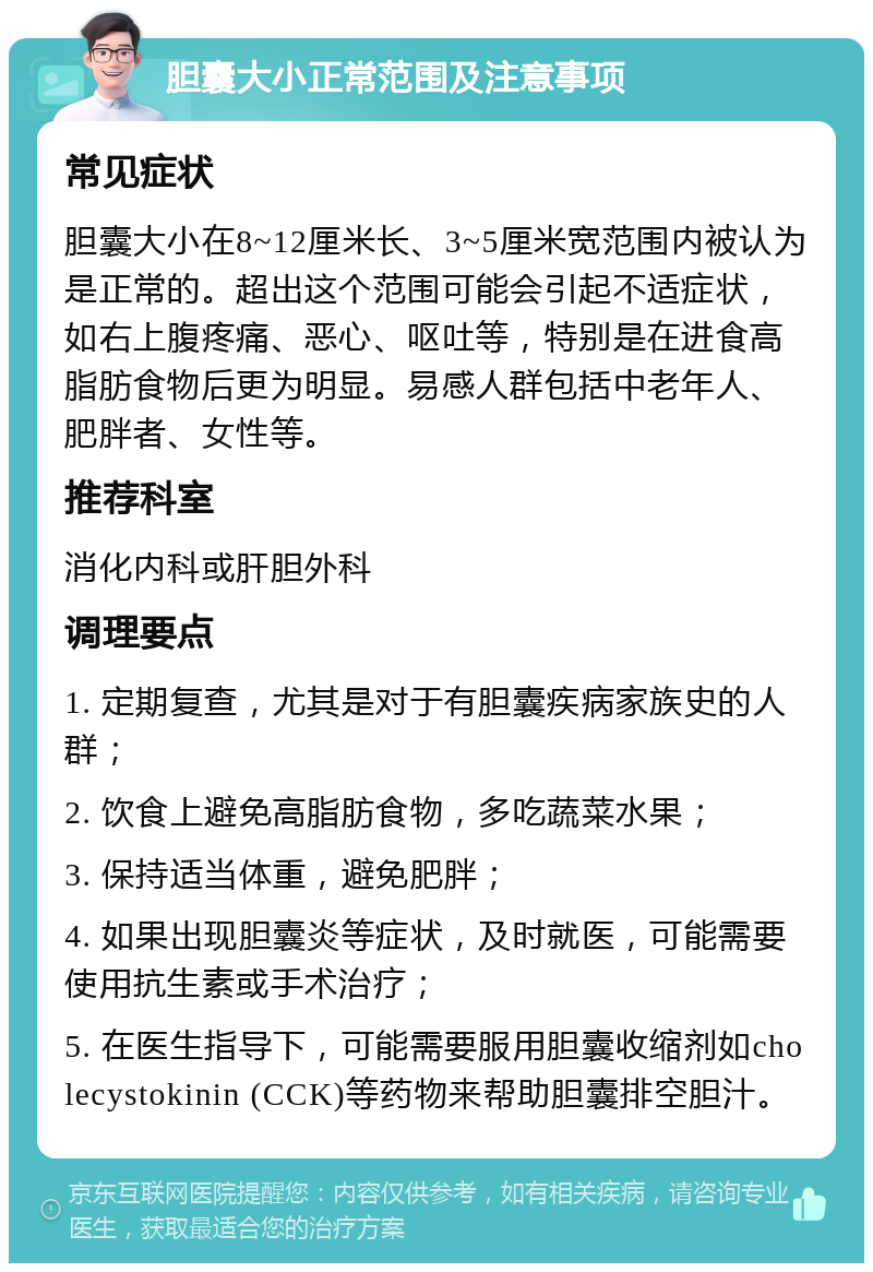 胆囊大小正常范围及注意事项 常见症状 胆囊大小在8~12厘米长、3~5厘米宽范围内被认为是正常的。超出这个范围可能会引起不适症状，如右上腹疼痛、恶心、呕吐等，特别是在进食高脂肪食物后更为明显。易感人群包括中老年人、肥胖者、女性等。 推荐科室 消化内科或肝胆外科 调理要点 1. 定期复查，尤其是对于有胆囊疾病家族史的人群； 2. 饮食上避免高脂肪食物，多吃蔬菜水果； 3. 保持适当体重，避免肥胖； 4. 如果出现胆囊炎等症状，及时就医，可能需要使用抗生素或手术治疗； 5. 在医生指导下，可能需要服用胆囊收缩剂如cholecystokinin (CCK)等药物来帮助胆囊排空胆汁。