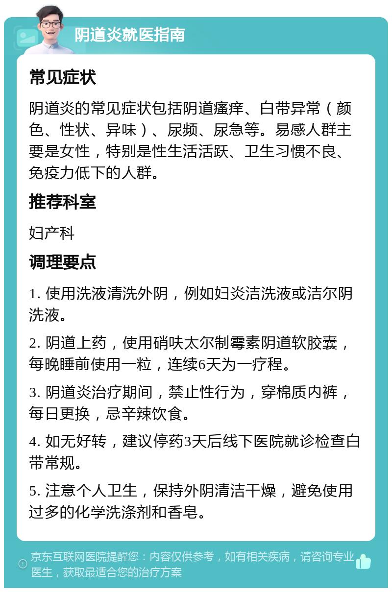 阴道炎就医指南 常见症状 阴道炎的常见症状包括阴道瘙痒、白带异常（颜色、性状、异味）、尿频、尿急等。易感人群主要是女性，特别是性生活活跃、卫生习惯不良、免疫力低下的人群。 推荐科室 妇产科 调理要点 1. 使用洗液清洗外阴，例如妇炎洁洗液或洁尔阴洗液。 2. 阴道上药，使用硝呋太尔制霉素阴道软胶囊，每晚睡前使用一粒，连续6天为一疗程。 3. 阴道炎治疗期间，禁止性行为，穿棉质内裤，每日更换，忌辛辣饮食。 4. 如无好转，建议停药3天后线下医院就诊检查白带常规。 5. 注意个人卫生，保持外阴清洁干燥，避免使用过多的化学洗涤剂和香皂。