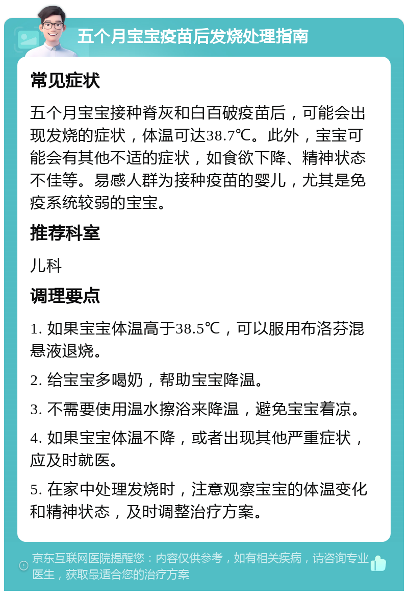 五个月宝宝疫苗后发烧处理指南 常见症状 五个月宝宝接种脊灰和白百破疫苗后，可能会出现发烧的症状，体温可达38.7℃。此外，宝宝可能会有其他不适的症状，如食欲下降、精神状态不佳等。易感人群为接种疫苗的婴儿，尤其是免疫系统较弱的宝宝。 推荐科室 儿科 调理要点 1. 如果宝宝体温高于38.5℃，可以服用布洛芬混悬液退烧。 2. 给宝宝多喝奶，帮助宝宝降温。 3. 不需要使用温水擦浴来降温，避免宝宝着凉。 4. 如果宝宝体温不降，或者出现其他严重症状，应及时就医。 5. 在家中处理发烧时，注意观察宝宝的体温变化和精神状态，及时调整治疗方案。