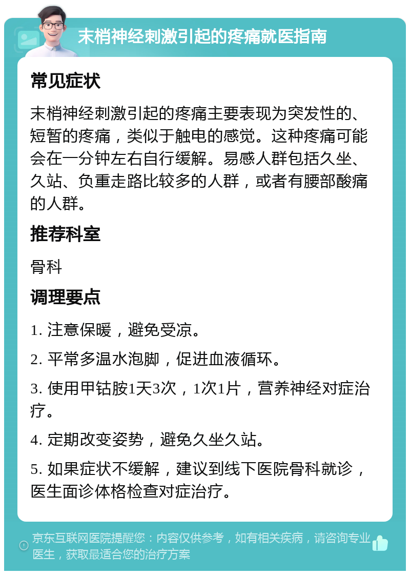 末梢神经刺激引起的疼痛就医指南 常见症状 末梢神经刺激引起的疼痛主要表现为突发性的、短暂的疼痛，类似于触电的感觉。这种疼痛可能会在一分钟左右自行缓解。易感人群包括久坐、久站、负重走路比较多的人群，或者有腰部酸痛的人群。 推荐科室 骨科 调理要点 1. 注意保暖，避免受凉。 2. 平常多温水泡脚，促进血液循环。 3. 使用甲钴胺1天3次，1次1片，营养神经对症治疗。 4. 定期改变姿势，避免久坐久站。 5. 如果症状不缓解，建议到线下医院骨科就诊，医生面诊体格检查对症治疗。