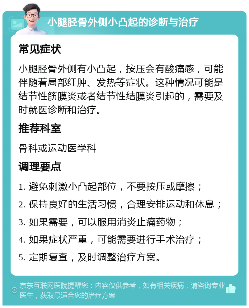 小腿胫骨外侧小凸起的诊断与治疗 常见症状 小腿胫骨外侧有小凸起，按压会有酸痛感，可能伴随着局部红肿、发热等症状。这种情况可能是结节性筋膜炎或者结节性结膜炎引起的，需要及时就医诊断和治疗。 推荐科室 骨科或运动医学科 调理要点 1. 避免刺激小凸起部位，不要按压或摩擦； 2. 保持良好的生活习惯，合理安排运动和休息； 3. 如果需要，可以服用消炎止痛药物； 4. 如果症状严重，可能需要进行手术治疗； 5. 定期复查，及时调整治疗方案。