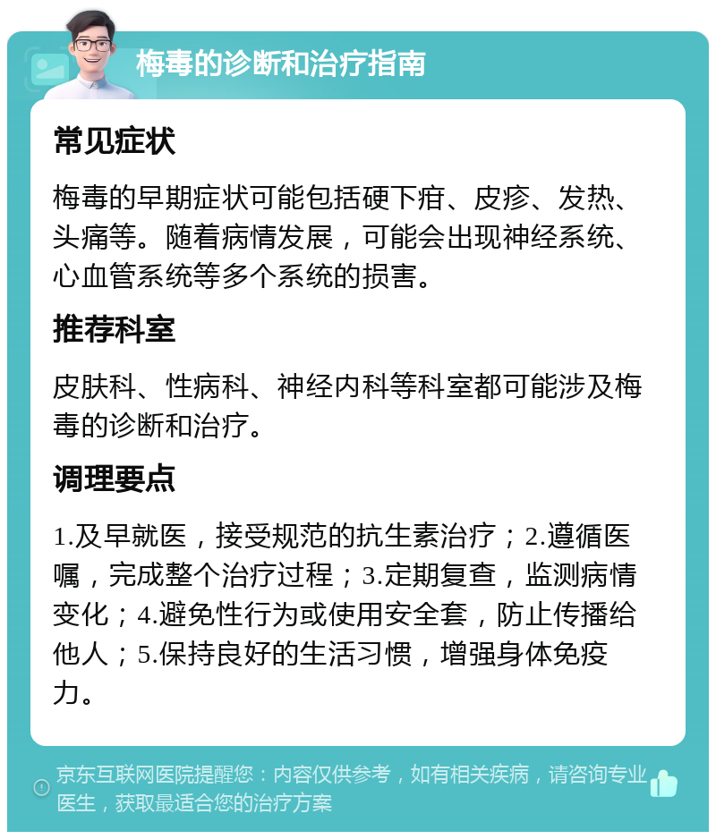 梅毒的诊断和治疗指南 常见症状 梅毒的早期症状可能包括硬下疳、皮疹、发热、头痛等。随着病情发展，可能会出现神经系统、心血管系统等多个系统的损害。 推荐科室 皮肤科、性病科、神经内科等科室都可能涉及梅毒的诊断和治疗。 调理要点 1.及早就医，接受规范的抗生素治疗；2.遵循医嘱，完成整个治疗过程；3.定期复查，监测病情变化；4.避免性行为或使用安全套，防止传播给他人；5.保持良好的生活习惯，增强身体免疫力。