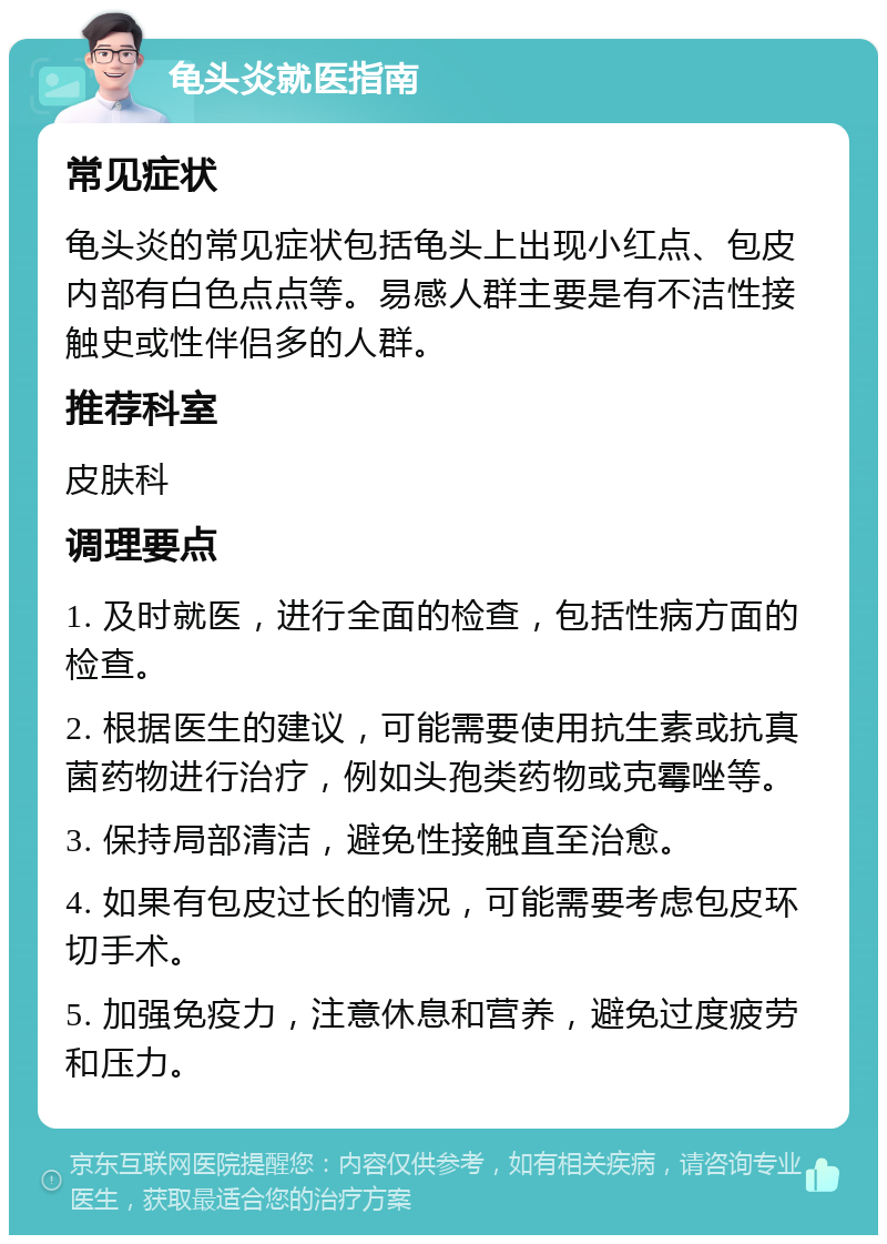 龟头炎就医指南 常见症状 龟头炎的常见症状包括龟头上出现小红点、包皮内部有白色点点等。易感人群主要是有不洁性接触史或性伴侣多的人群。 推荐科室 皮肤科 调理要点 1. 及时就医，进行全面的检查，包括性病方面的检查。 2. 根据医生的建议，可能需要使用抗生素或抗真菌药物进行治疗，例如头孢类药物或克霉唑等。 3. 保持局部清洁，避免性接触直至治愈。 4. 如果有包皮过长的情况，可能需要考虑包皮环切手术。 5. 加强免疫力，注意休息和营养，避免过度疲劳和压力。