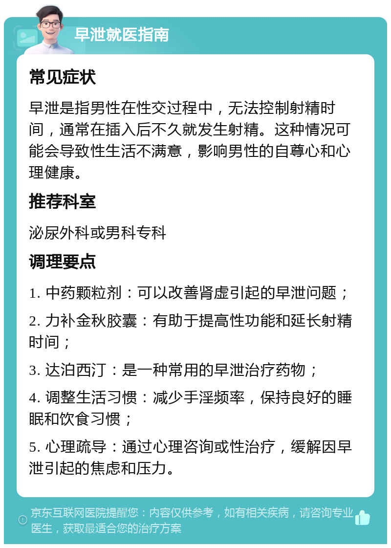 早泄就医指南 常见症状 早泄是指男性在性交过程中，无法控制射精时间，通常在插入后不久就发生射精。这种情况可能会导致性生活不满意，影响男性的自尊心和心理健康。 推荐科室 泌尿外科或男科专科 调理要点 1. 中药颗粒剂：可以改善肾虚引起的早泄问题； 2. 力补金秋胶囊：有助于提高性功能和延长射精时间； 3. 达泊西汀：是一种常用的早泄治疗药物； 4. 调整生活习惯：减少手淫频率，保持良好的睡眠和饮食习惯； 5. 心理疏导：通过心理咨询或性治疗，缓解因早泄引起的焦虑和压力。