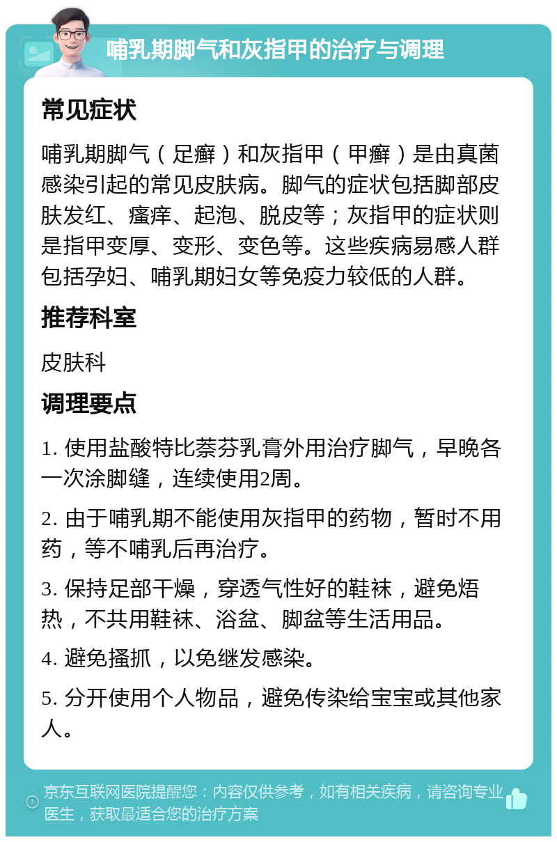 哺乳期脚气和灰指甲的治疗与调理 常见症状 哺乳期脚气（足癣）和灰指甲（甲癣）是由真菌感染引起的常见皮肤病。脚气的症状包括脚部皮肤发红、瘙痒、起泡、脱皮等；灰指甲的症状则是指甲变厚、变形、变色等。这些疾病易感人群包括孕妇、哺乳期妇女等免疫力较低的人群。 推荐科室 皮肤科 调理要点 1. 使用盐酸特比萘芬乳膏外用治疗脚气，早晚各一次涂脚缝，连续使用2周。 2. 由于哺乳期不能使用灰指甲的药物，暂时不用药，等不哺乳后再治疗。 3. 保持足部干燥，穿透气性好的鞋袜，避免焐热，不共用鞋袜、浴盆、脚盆等生活用品。 4. 避免搔抓，以免继发感染。 5. 分开使用个人物品，避免传染给宝宝或其他家人。