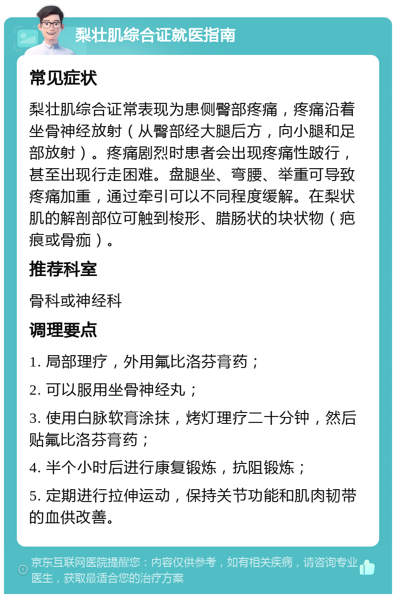 梨壮肌综合证就医指南 常见症状 梨壮肌综合证常表现为患侧臀部疼痛，疼痛沿着坐骨神经放射（从臀部经大腿后方，向小腿和足部放射）。疼痛剧烈时患者会出现疼痛性跛行，甚至出现行走困难。盘腿坐、弯腰、举重可导致疼痛加重，通过牵引可以不同程度缓解。在梨状肌的解剖部位可触到梭形、腊肠状的块状物（疤痕或骨痂）。 推荐科室 骨科或神经科 调理要点 1. 局部理疗，外用氟比洛芬膏药； 2. 可以服用坐骨神经丸； 3. 使用白脉软膏涂抹，烤灯理疗二十分钟，然后贴氟比洛芬膏药； 4. 半个小时后进行康复锻炼，抗阻锻炼； 5. 定期进行拉伸运动，保持关节功能和肌肉韧带的血供改善。