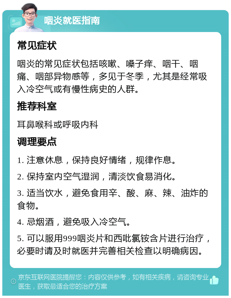 咽炎就医指南 常见症状 咽炎的常见症状包括咳嗽、嗓子痒、咽干、咽痛、咽部异物感等，多见于冬季，尤其是经常吸入冷空气或有慢性病史的人群。 推荐科室 耳鼻喉科或呼吸内科 调理要点 1. 注意休息，保持良好情绪，规律作息。 2. 保持室内空气湿润，清淡饮食易消化。 3. 适当饮水，避免食用辛、酸、麻、辣、油炸的食物。 4. 忌烟酒，避免吸入冷空气。 5. 可以服用999咽炎片和西吡氯铵含片进行治疗，必要时请及时就医并完善相关检查以明确病因。