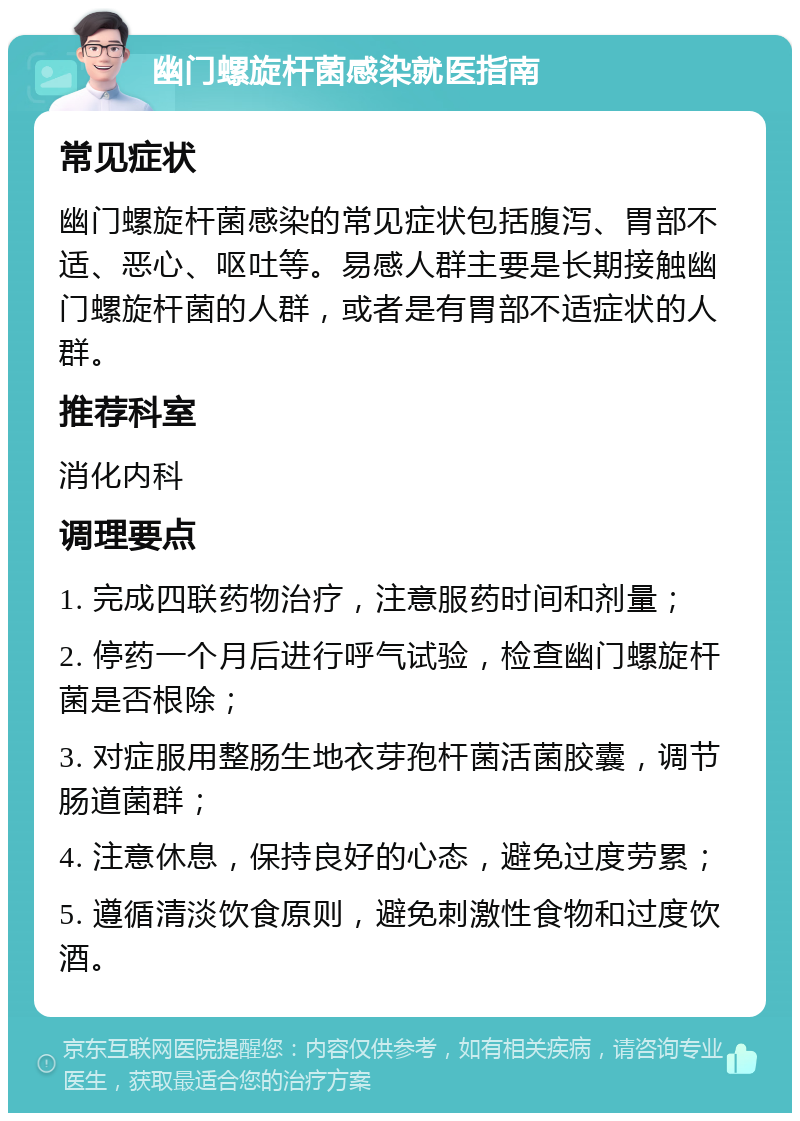 幽门螺旋杆菌感染就医指南 常见症状 幽门螺旋杆菌感染的常见症状包括腹泻、胃部不适、恶心、呕吐等。易感人群主要是长期接触幽门螺旋杆菌的人群，或者是有胃部不适症状的人群。 推荐科室 消化内科 调理要点 1. 完成四联药物治疗，注意服药时间和剂量； 2. 停药一个月后进行呼气试验，检查幽门螺旋杆菌是否根除； 3. 对症服用整肠生地衣芽孢杆菌活菌胶囊，调节肠道菌群； 4. 注意休息，保持良好的心态，避免过度劳累； 5. 遵循清淡饮食原则，避免刺激性食物和过度饮酒。