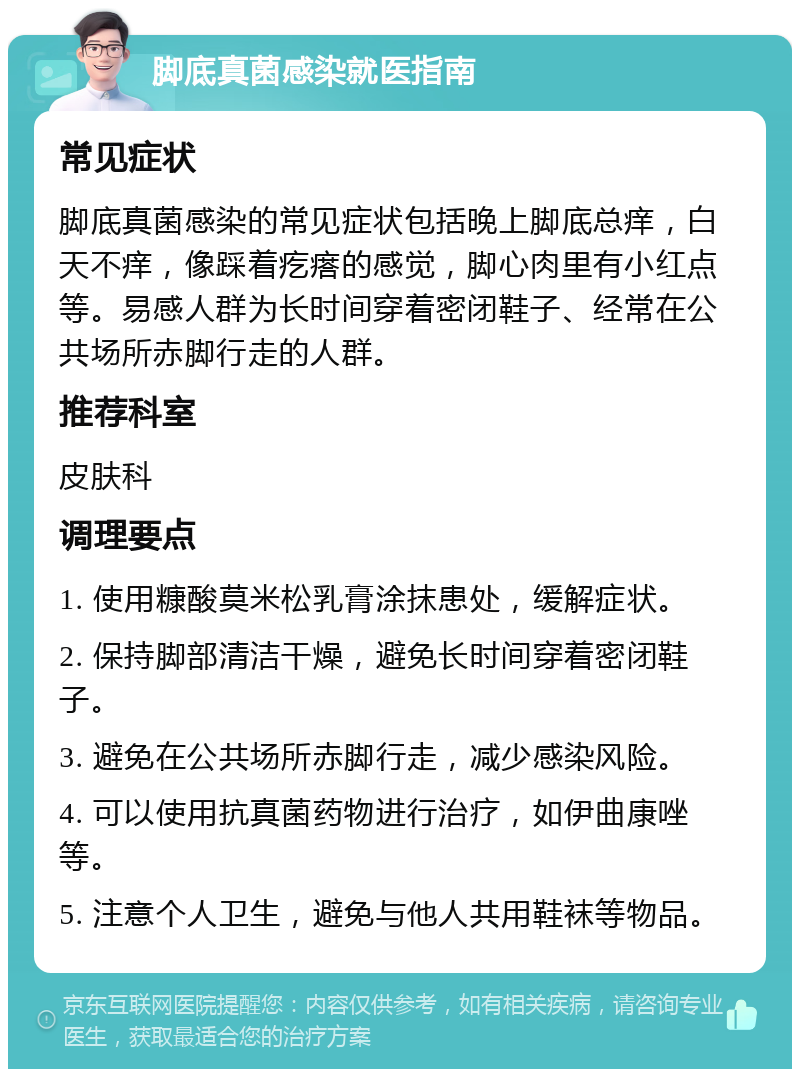 脚底真菌感染就医指南 常见症状 脚底真菌感染的常见症状包括晚上脚底总痒，白天不痒，像踩着疙瘩的感觉，脚心肉里有小红点等。易感人群为长时间穿着密闭鞋子、经常在公共场所赤脚行走的人群。 推荐科室 皮肤科 调理要点 1. 使用糠酸莫米松乳膏涂抹患处，缓解症状。 2. 保持脚部清洁干燥，避免长时间穿着密闭鞋子。 3. 避免在公共场所赤脚行走，减少感染风险。 4. 可以使用抗真菌药物进行治疗，如伊曲康唑等。 5. 注意个人卫生，避免与他人共用鞋袜等物品。