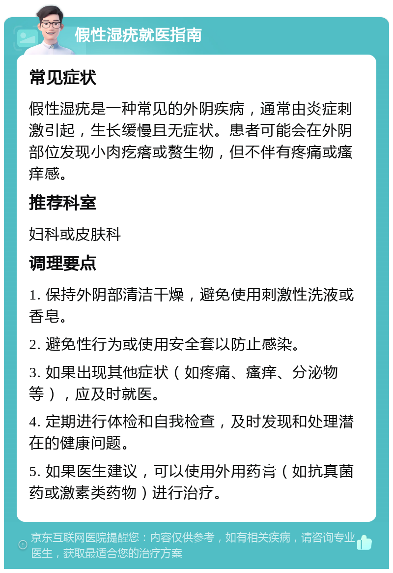 假性湿疣就医指南 常见症状 假性湿疣是一种常见的外阴疾病，通常由炎症刺激引起，生长缓慢且无症状。患者可能会在外阴部位发现小肉疙瘩或赘生物，但不伴有疼痛或瘙痒感。 推荐科室 妇科或皮肤科 调理要点 1. 保持外阴部清洁干燥，避免使用刺激性洗液或香皂。 2. 避免性行为或使用安全套以防止感染。 3. 如果出现其他症状（如疼痛、瘙痒、分泌物等），应及时就医。 4. 定期进行体检和自我检查，及时发现和处理潜在的健康问题。 5. 如果医生建议，可以使用外用药膏（如抗真菌药或激素类药物）进行治疗。