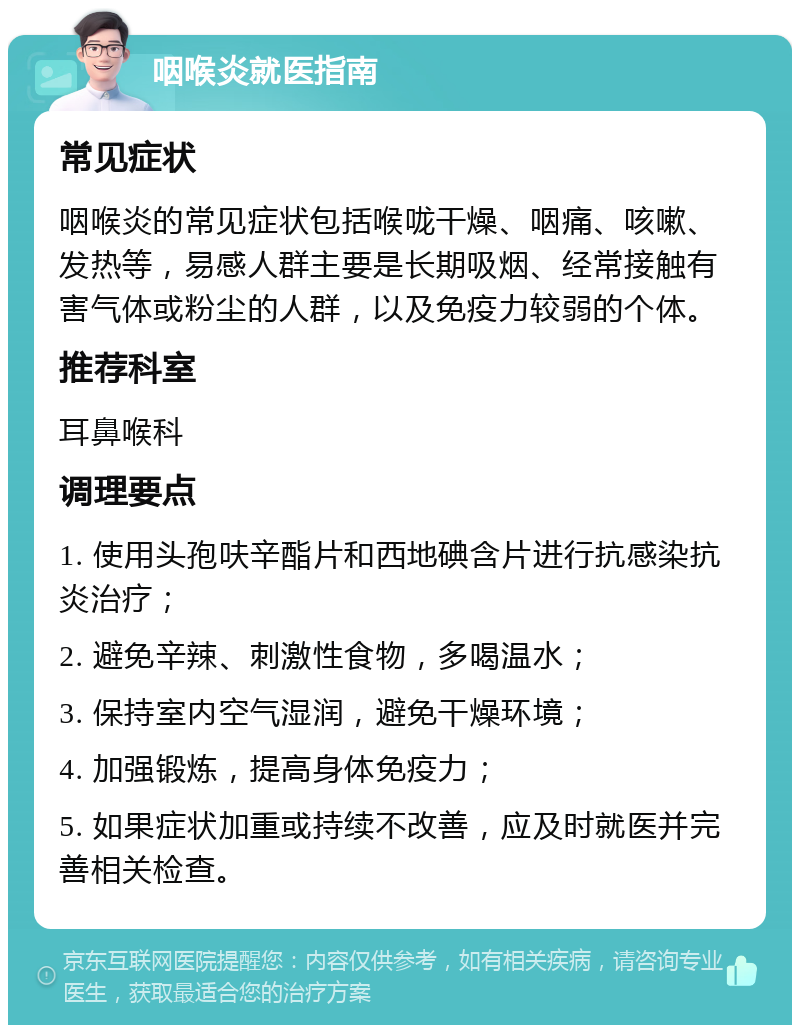 咽喉炎就医指南 常见症状 咽喉炎的常见症状包括喉咙干燥、咽痛、咳嗽、发热等，易感人群主要是长期吸烟、经常接触有害气体或粉尘的人群，以及免疫力较弱的个体。 推荐科室 耳鼻喉科 调理要点 1. 使用头孢呋辛酯片和西地碘含片进行抗感染抗炎治疗； 2. 避免辛辣、刺激性食物，多喝温水； 3. 保持室内空气湿润，避免干燥环境； 4. 加强锻炼，提高身体免疫力； 5. 如果症状加重或持续不改善，应及时就医并完善相关检查。