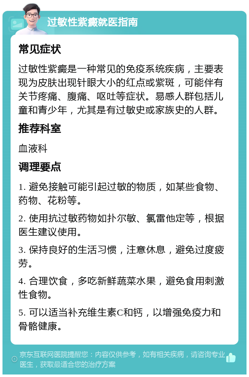 过敏性紫癜就医指南 常见症状 过敏性紫癜是一种常见的免疫系统疾病，主要表现为皮肤出现针眼大小的红点或紫斑，可能伴有关节疼痛、腹痛、呕吐等症状。易感人群包括儿童和青少年，尤其是有过敏史或家族史的人群。 推荐科室 血液科 调理要点 1. 避免接触可能引起过敏的物质，如某些食物、药物、花粉等。 2. 使用抗过敏药物如扑尔敏、氯雷他定等，根据医生建议使用。 3. 保持良好的生活习惯，注意休息，避免过度疲劳。 4. 合理饮食，多吃新鲜蔬菜水果，避免食用刺激性食物。 5. 可以适当补充维生素C和钙，以增强免疫力和骨骼健康。