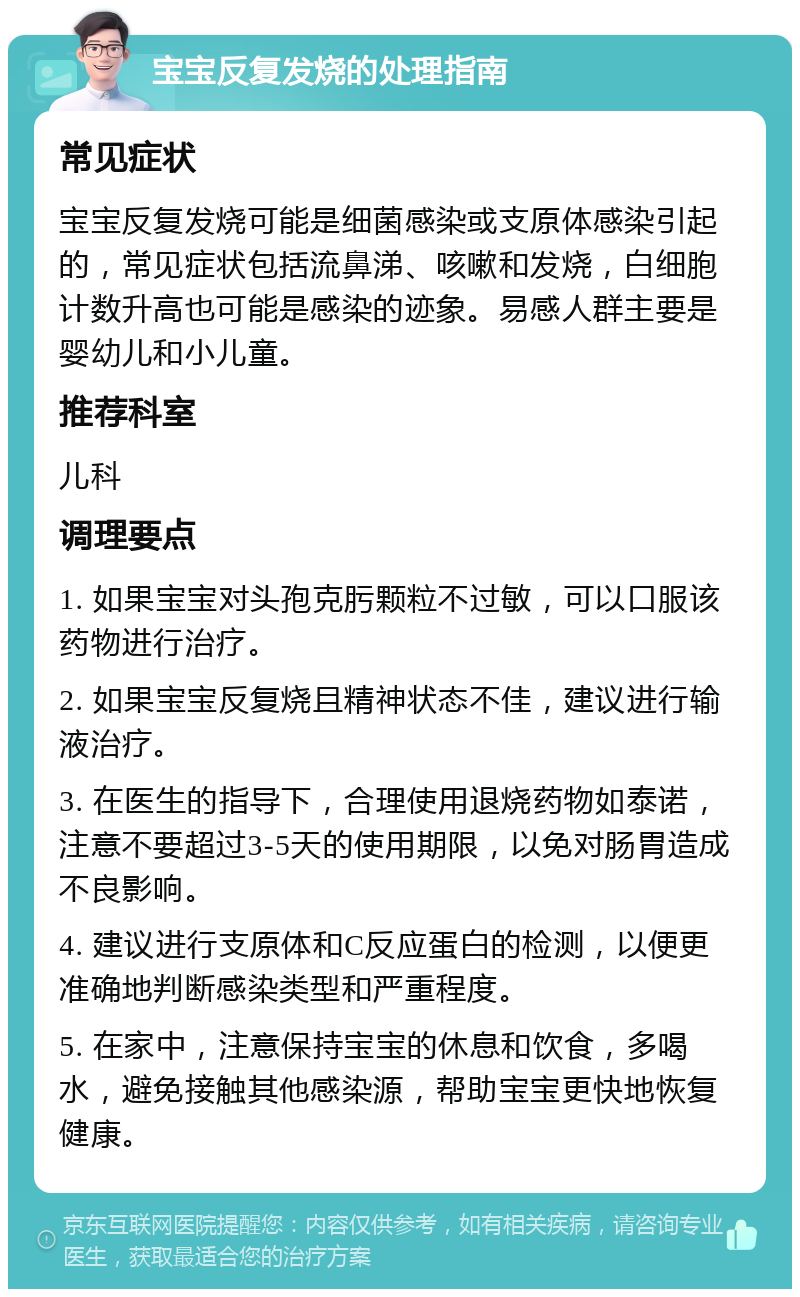 宝宝反复发烧的处理指南 常见症状 宝宝反复发烧可能是细菌感染或支原体感染引起的，常见症状包括流鼻涕、咳嗽和发烧，白细胞计数升高也可能是感染的迹象。易感人群主要是婴幼儿和小儿童。 推荐科室 儿科 调理要点 1. 如果宝宝对头孢克肟颗粒不过敏，可以口服该药物进行治疗。 2. 如果宝宝反复烧且精神状态不佳，建议进行输液治疗。 3. 在医生的指导下，合理使用退烧药物如泰诺，注意不要超过3-5天的使用期限，以免对肠胃造成不良影响。 4. 建议进行支原体和C反应蛋白的检测，以便更准确地判断感染类型和严重程度。 5. 在家中，注意保持宝宝的休息和饮食，多喝水，避免接触其他感染源，帮助宝宝更快地恢复健康。