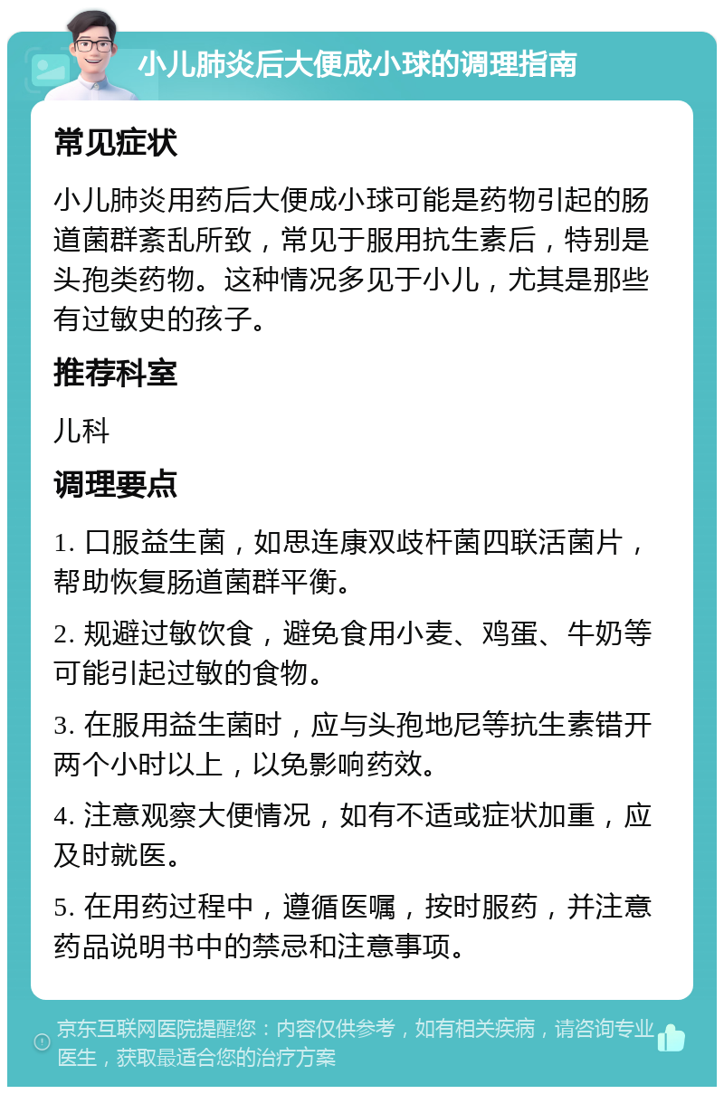 小儿肺炎后大便成小球的调理指南 常见症状 小儿肺炎用药后大便成小球可能是药物引起的肠道菌群紊乱所致，常见于服用抗生素后，特别是头孢类药物。这种情况多见于小儿，尤其是那些有过敏史的孩子。 推荐科室 儿科 调理要点 1. 口服益生菌，如思连康双歧杆菌四联活菌片，帮助恢复肠道菌群平衡。 2. 规避过敏饮食，避免食用小麦、鸡蛋、牛奶等可能引起过敏的食物。 3. 在服用益生菌时，应与头孢地尼等抗生素错开两个小时以上，以免影响药效。 4. 注意观察大便情况，如有不适或症状加重，应及时就医。 5. 在用药过程中，遵循医嘱，按时服药，并注意药品说明书中的禁忌和注意事项。