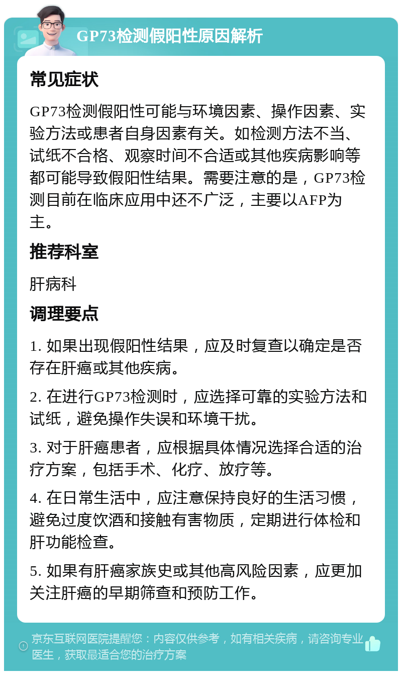 GP73检测假阳性原因解析 常见症状 GP73检测假阳性可能与环境因素、操作因素、实验方法或患者自身因素有关。如检测方法不当、试纸不合格、观察时间不合适或其他疾病影响等都可能导致假阳性结果。需要注意的是，GP73检测目前在临床应用中还不广泛，主要以AFP为主。 推荐科室 肝病科 调理要点 1. 如果出现假阳性结果，应及时复查以确定是否存在肝癌或其他疾病。 2. 在进行GP73检测时，应选择可靠的实验方法和试纸，避免操作失误和环境干扰。 3. 对于肝癌患者，应根据具体情况选择合适的治疗方案，包括手术、化疗、放疗等。 4. 在日常生活中，应注意保持良好的生活习惯，避免过度饮酒和接触有害物质，定期进行体检和肝功能检查。 5. 如果有肝癌家族史或其他高风险因素，应更加关注肝癌的早期筛查和预防工作。