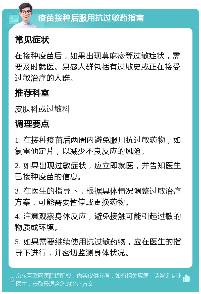 疫苗接种后服用抗过敏药指南 常见症状 在接种疫苗后，如果出现荨麻疹等过敏症状，需要及时就医。易感人群包括有过敏史或正在接受过敏治疗的人群。 推荐科室 皮肤科或过敏科 调理要点 1. 在接种疫苗后两周内避免服用抗过敏药物，如氯雷他定片，以减少不良反应的风险。 2. 如果出现过敏症状，应立即就医，并告知医生已接种疫苗的信息。 3. 在医生的指导下，根据具体情况调整过敏治疗方案，可能需要暂停或更换药物。 4. 注意观察身体反应，避免接触可能引起过敏的物质或环境。 5. 如果需要继续使用抗过敏药物，应在医生的指导下进行，并密切监测身体状况。