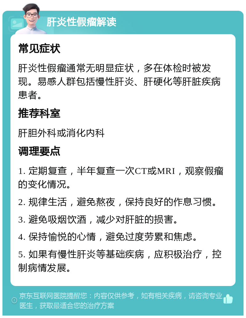 肝炎性假瘤解读 常见症状 肝炎性假瘤通常无明显症状，多在体检时被发现。易感人群包括慢性肝炎、肝硬化等肝脏疾病患者。 推荐科室 肝胆外科或消化内科 调理要点 1. 定期复查，半年复查一次CT或MRI，观察假瘤的变化情况。 2. 规律生活，避免熬夜，保持良好的作息习惯。 3. 避免吸烟饮酒，减少对肝脏的损害。 4. 保持愉悦的心情，避免过度劳累和焦虑。 5. 如果有慢性肝炎等基础疾病，应积极治疗，控制病情发展。