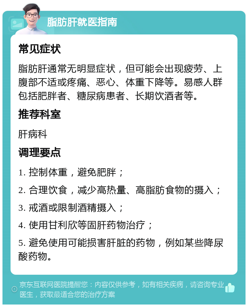 脂肪肝就医指南 常见症状 脂肪肝通常无明显症状，但可能会出现疲劳、上腹部不适或疼痛、恶心、体重下降等。易感人群包括肥胖者、糖尿病患者、长期饮酒者等。 推荐科室 肝病科 调理要点 1. 控制体重，避免肥胖； 2. 合理饮食，减少高热量、高脂肪食物的摄入； 3. 戒酒或限制酒精摄入； 4. 使用甘利欣等固肝药物治疗； 5. 避免使用可能损害肝脏的药物，例如某些降尿酸药物。