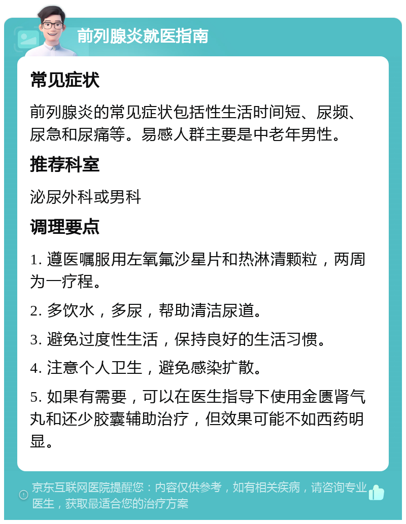 前列腺炎就医指南 常见症状 前列腺炎的常见症状包括性生活时间短、尿频、尿急和尿痛等。易感人群主要是中老年男性。 推荐科室 泌尿外科或男科 调理要点 1. 遵医嘱服用左氧氟沙星片和热淋清颗粒，两周为一疗程。 2. 多饮水，多尿，帮助清洁尿道。 3. 避免过度性生活，保持良好的生活习惯。 4. 注意个人卫生，避免感染扩散。 5. 如果有需要，可以在医生指导下使用金匮肾气丸和还少胶囊辅助治疗，但效果可能不如西药明显。