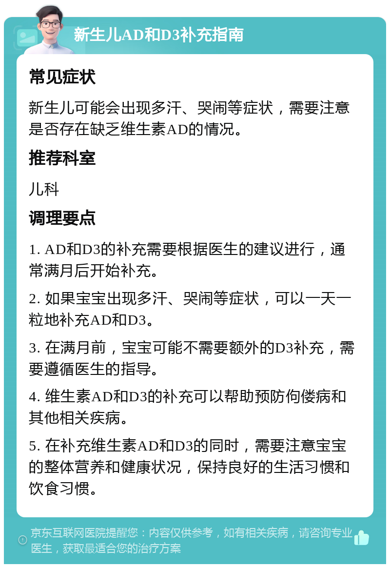 新生儿AD和D3补充指南 常见症状 新生儿可能会出现多汗、哭闹等症状，需要注意是否存在缺乏维生素AD的情况。 推荐科室 儿科 调理要点 1. AD和D3的补充需要根据医生的建议进行，通常满月后开始补充。 2. 如果宝宝出现多汗、哭闹等症状，可以一天一粒地补充AD和D3。 3. 在满月前，宝宝可能不需要额外的D3补充，需要遵循医生的指导。 4. 维生素AD和D3的补充可以帮助预防佝偻病和其他相关疾病。 5. 在补充维生素AD和D3的同时，需要注意宝宝的整体营养和健康状况，保持良好的生活习惯和饮食习惯。