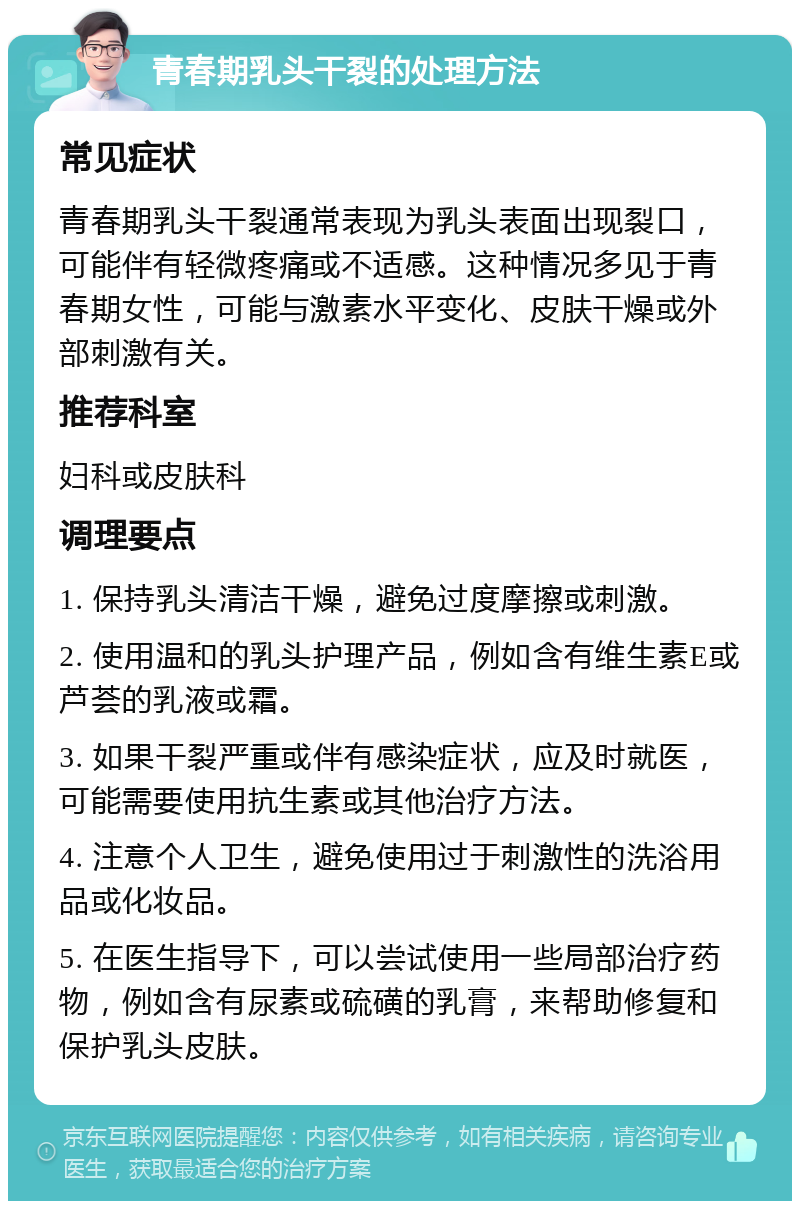 青春期乳头干裂的处理方法 常见症状 青春期乳头干裂通常表现为乳头表面出现裂口，可能伴有轻微疼痛或不适感。这种情况多见于青春期女性，可能与激素水平变化、皮肤干燥或外部刺激有关。 推荐科室 妇科或皮肤科 调理要点 1. 保持乳头清洁干燥，避免过度摩擦或刺激。 2. 使用温和的乳头护理产品，例如含有维生素E或芦荟的乳液或霜。 3. 如果干裂严重或伴有感染症状，应及时就医，可能需要使用抗生素或其他治疗方法。 4. 注意个人卫生，避免使用过于刺激性的洗浴用品或化妆品。 5. 在医生指导下，可以尝试使用一些局部治疗药物，例如含有尿素或硫磺的乳膏，来帮助修复和保护乳头皮肤。