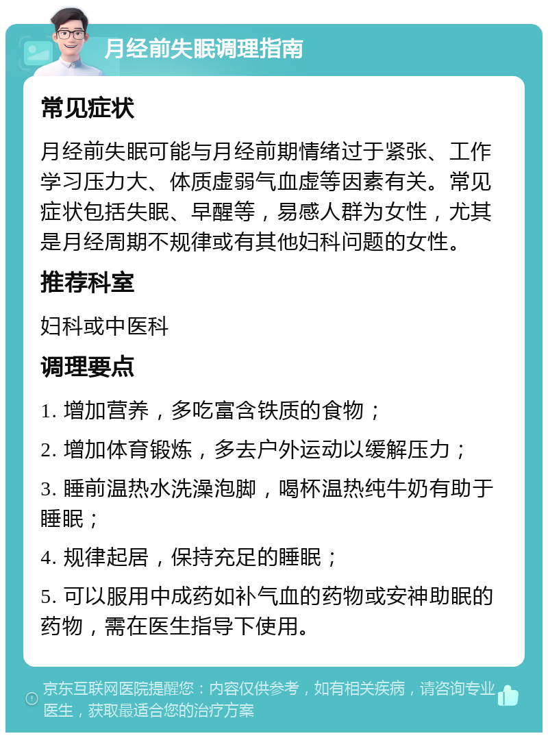 月经前失眠调理指南 常见症状 月经前失眠可能与月经前期情绪过于紧张、工作学习压力大、体质虚弱气血虚等因素有关。常见症状包括失眠、早醒等，易感人群为女性，尤其是月经周期不规律或有其他妇科问题的女性。 推荐科室 妇科或中医科 调理要点 1. 增加营养，多吃富含铁质的食物； 2. 增加体育锻炼，多去户外运动以缓解压力； 3. 睡前温热水洗澡泡脚，喝杯温热纯牛奶有助于睡眠； 4. 规律起居，保持充足的睡眠； 5. 可以服用中成药如补气血的药物或安神助眠的药物，需在医生指导下使用。