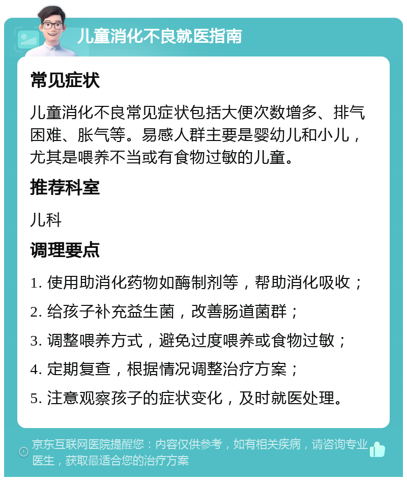 儿童消化不良就医指南 常见症状 儿童消化不良常见症状包括大便次数增多、排气困难、胀气等。易感人群主要是婴幼儿和小儿，尤其是喂养不当或有食物过敏的儿童。 推荐科室 儿科 调理要点 1. 使用助消化药物如酶制剂等，帮助消化吸收； 2. 给孩子补充益生菌，改善肠道菌群； 3. 调整喂养方式，避免过度喂养或食物过敏； 4. 定期复查，根据情况调整治疗方案； 5. 注意观察孩子的症状变化，及时就医处理。