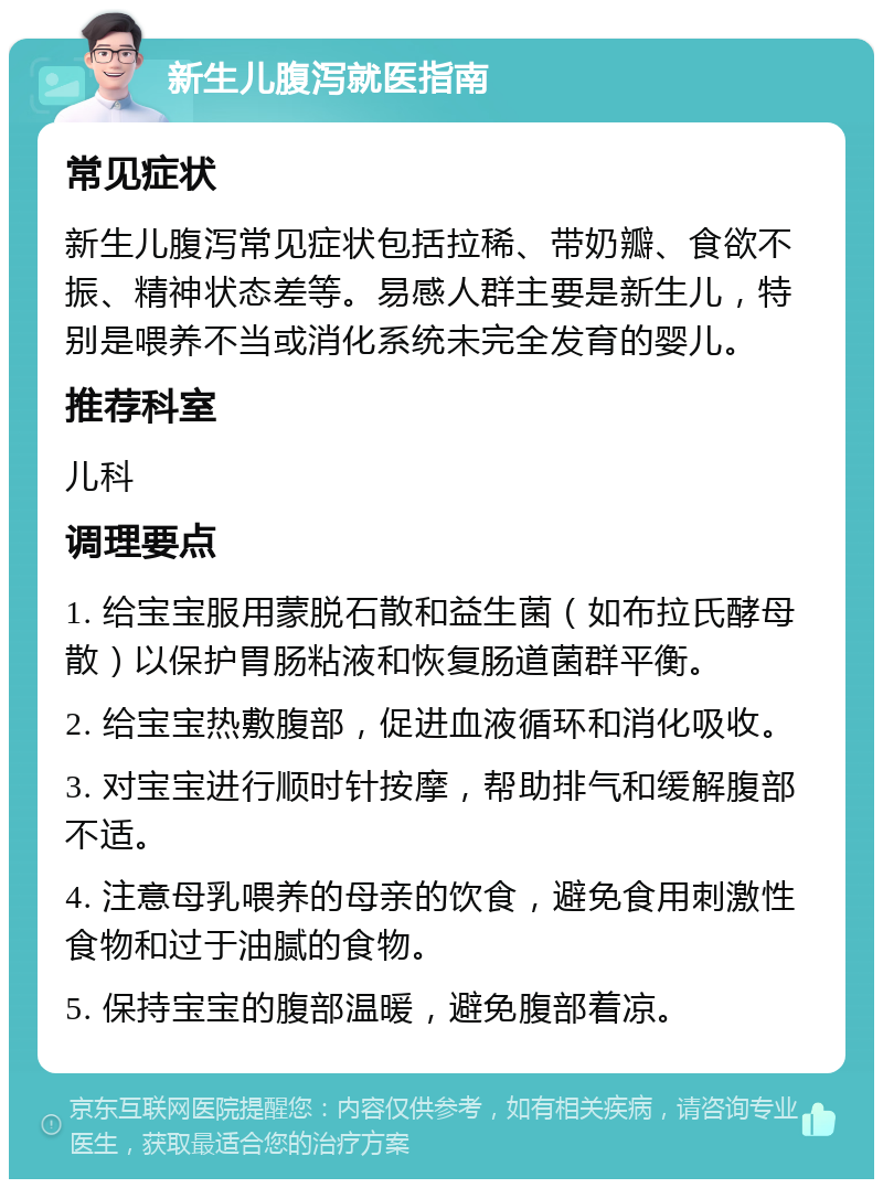 新生儿腹泻就医指南 常见症状 新生儿腹泻常见症状包括拉稀、带奶瓣、食欲不振、精神状态差等。易感人群主要是新生儿，特别是喂养不当或消化系统未完全发育的婴儿。 推荐科室 儿科 调理要点 1. 给宝宝服用蒙脱石散和益生菌（如布拉氏酵母散）以保护胃肠粘液和恢复肠道菌群平衡。 2. 给宝宝热敷腹部，促进血液循环和消化吸收。 3. 对宝宝进行顺时针按摩，帮助排气和缓解腹部不适。 4. 注意母乳喂养的母亲的饮食，避免食用刺激性食物和过于油腻的食物。 5. 保持宝宝的腹部温暖，避免腹部着凉。