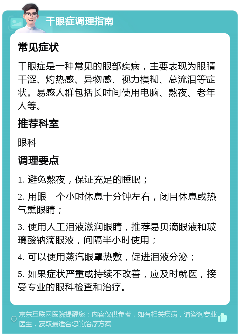 干眼症调理指南 常见症状 干眼症是一种常见的眼部疾病，主要表现为眼睛干涩、灼热感、异物感、视力模糊、总流泪等症状。易感人群包括长时间使用电脑、熬夜、老年人等。 推荐科室 眼科 调理要点 1. 避免熬夜，保证充足的睡眠； 2. 用眼一个小时休息十分钟左右，闭目休息或热气熏眼睛； 3. 使用人工泪液滋润眼睛，推荐易贝滴眼液和玻璃酸钠滴眼液，间隔半小时使用； 4. 可以使用蒸汽眼罩热敷，促进泪液分泌； 5. 如果症状严重或持续不改善，应及时就医，接受专业的眼科检查和治疗。