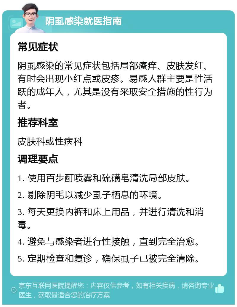 阴虱感染就医指南 常见症状 阴虱感染的常见症状包括局部瘙痒、皮肤发红、有时会出现小红点或皮疹。易感人群主要是性活跃的成年人，尤其是没有采取安全措施的性行为者。 推荐科室 皮肤科或性病科 调理要点 1. 使用百步酊喷雾和硫磺皂清洗局部皮肤。 2. 剔除阴毛以减少虱子栖息的环境。 3. 每天更换内裤和床上用品，并进行清洗和消毒。 4. 避免与感染者进行性接触，直到完全治愈。 5. 定期检查和复诊，确保虱子已被完全清除。