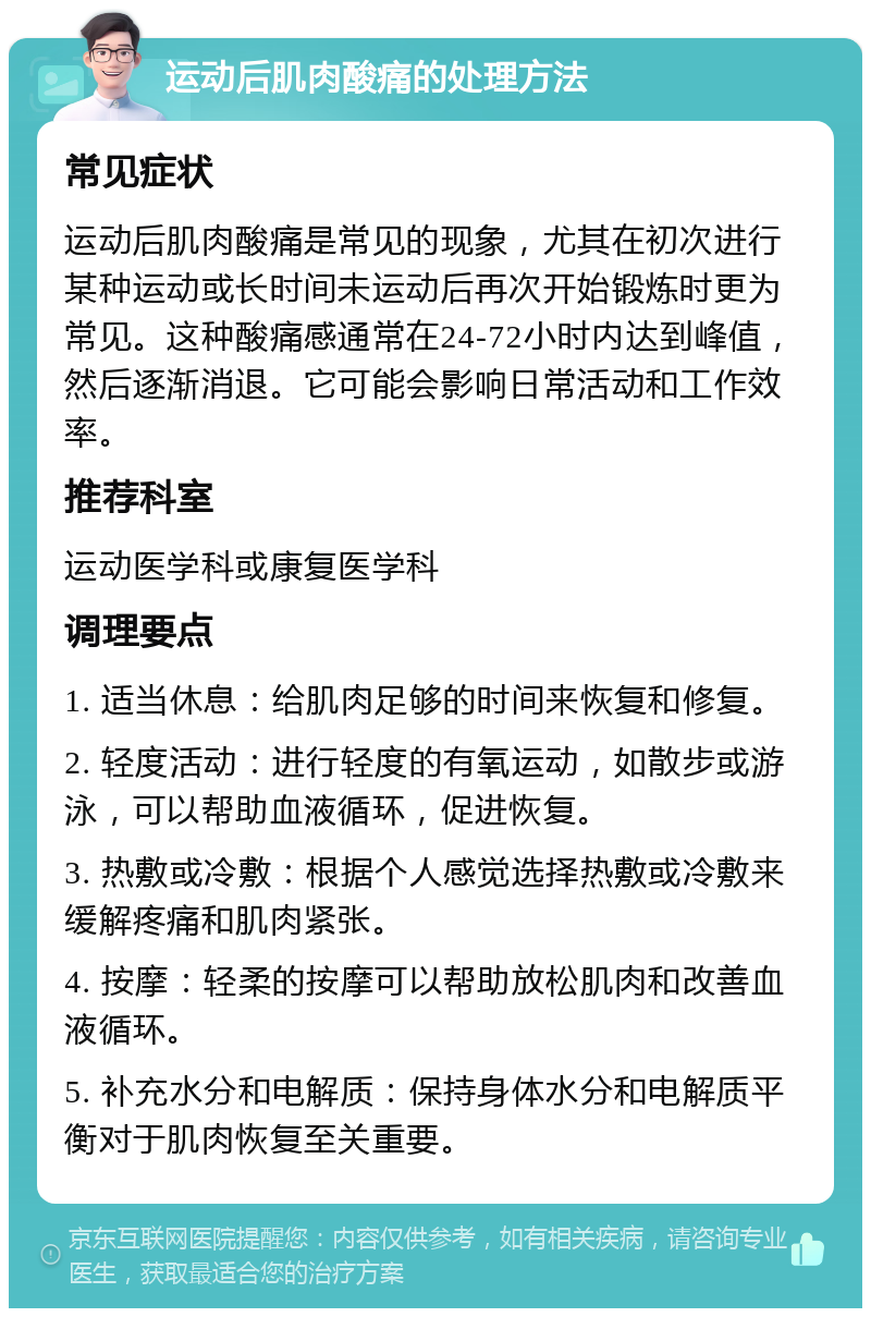 运动后肌肉酸痛的处理方法 常见症状 运动后肌肉酸痛是常见的现象，尤其在初次进行某种运动或长时间未运动后再次开始锻炼时更为常见。这种酸痛感通常在24-72小时内达到峰值，然后逐渐消退。它可能会影响日常活动和工作效率。 推荐科室 运动医学科或康复医学科 调理要点 1. 适当休息：给肌肉足够的时间来恢复和修复。 2. 轻度活动：进行轻度的有氧运动，如散步或游泳，可以帮助血液循环，促进恢复。 3. 热敷或冷敷：根据个人感觉选择热敷或冷敷来缓解疼痛和肌肉紧张。 4. 按摩：轻柔的按摩可以帮助放松肌肉和改善血液循环。 5. 补充水分和电解质：保持身体水分和电解质平衡对于肌肉恢复至关重要。