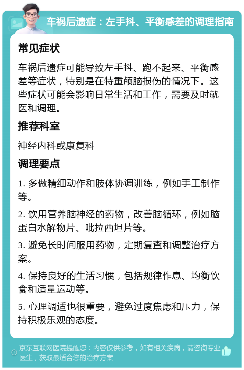 车祸后遗症：左手抖、平衡感差的调理指南 常见症状 车祸后遗症可能导致左手抖、跑不起来、平衡感差等症状，特别是在特重颅脑损伤的情况下。这些症状可能会影响日常生活和工作，需要及时就医和调理。 推荐科室 神经内科或康复科 调理要点 1. 多做精细动作和肢体协调训练，例如手工制作等。 2. 饮用营养脑神经的药物，改善脑循环，例如脑蛋白水解物片、吡拉西坦片等。 3. 避免长时间服用药物，定期复查和调整治疗方案。 4. 保持良好的生活习惯，包括规律作息、均衡饮食和适量运动等。 5. 心理调适也很重要，避免过度焦虑和压力，保持积极乐观的态度。