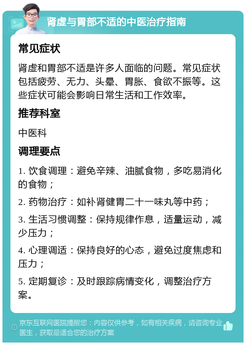 肾虚与胃部不适的中医治疗指南 常见症状 肾虚和胃部不适是许多人面临的问题。常见症状包括疲劳、无力、头晕、胃胀、食欲不振等。这些症状可能会影响日常生活和工作效率。 推荐科室 中医科 调理要点 1. 饮食调理：避免辛辣、油腻食物，多吃易消化的食物； 2. 药物治疗：如补肾健胃二十一味丸等中药； 3. 生活习惯调整：保持规律作息，适量运动，减少压力； 4. 心理调适：保持良好的心态，避免过度焦虑和压力； 5. 定期复诊：及时跟踪病情变化，调整治疗方案。