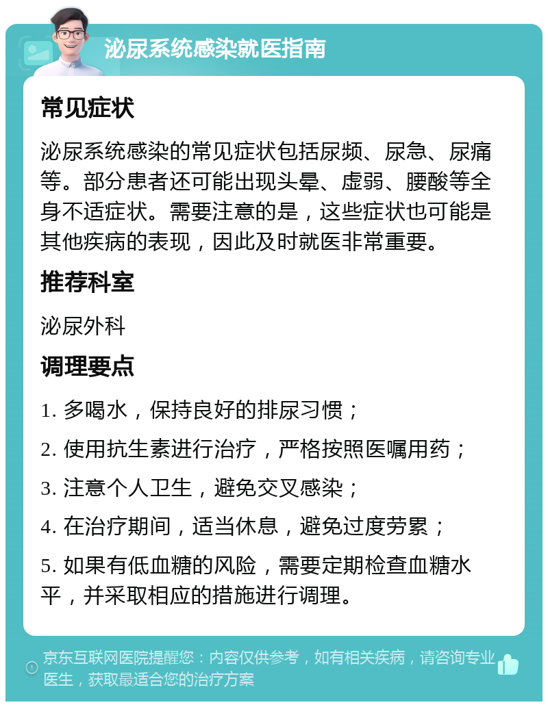 泌尿系统感染就医指南 常见症状 泌尿系统感染的常见症状包括尿频、尿急、尿痛等。部分患者还可能出现头晕、虚弱、腰酸等全身不适症状。需要注意的是，这些症状也可能是其他疾病的表现，因此及时就医非常重要。 推荐科室 泌尿外科 调理要点 1. 多喝水，保持良好的排尿习惯； 2. 使用抗生素进行治疗，严格按照医嘱用药； 3. 注意个人卫生，避免交叉感染； 4. 在治疗期间，适当休息，避免过度劳累； 5. 如果有低血糖的风险，需要定期检查血糖水平，并采取相应的措施进行调理。