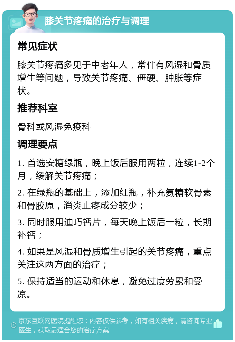 膝关节疼痛的治疗与调理 常见症状 膝关节疼痛多见于中老年人，常伴有风湿和骨质增生等问题，导致关节疼痛、僵硬、肿胀等症状。 推荐科室 骨科或风湿免疫科 调理要点 1. 首选安糖绿瓶，晚上饭后服用两粒，连续1-2个月，缓解关节疼痛； 2. 在绿瓶的基础上，添加红瓶，补充氨糖软骨素和骨胶原，消炎止疼成分较少； 3. 同时服用迪巧钙片，每天晚上饭后一粒，长期补钙； 4. 如果是风湿和骨质增生引起的关节疼痛，重点关注这两方面的治疗； 5. 保持适当的运动和休息，避免过度劳累和受凉。