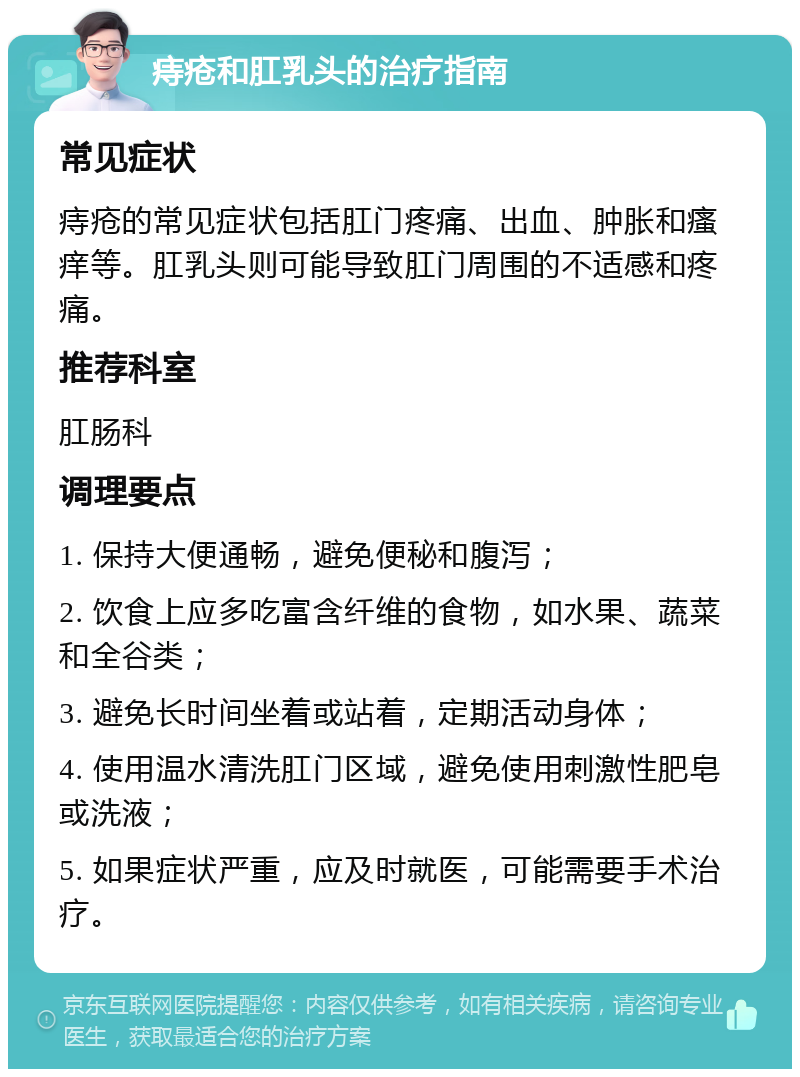 痔疮和肛乳头的治疗指南 常见症状 痔疮的常见症状包括肛门疼痛、出血、肿胀和瘙痒等。肛乳头则可能导致肛门周围的不适感和疼痛。 推荐科室 肛肠科 调理要点 1. 保持大便通畅，避免便秘和腹泻； 2. 饮食上应多吃富含纤维的食物，如水果、蔬菜和全谷类； 3. 避免长时间坐着或站着，定期活动身体； 4. 使用温水清洗肛门区域，避免使用刺激性肥皂或洗液； 5. 如果症状严重，应及时就医，可能需要手术治疗。