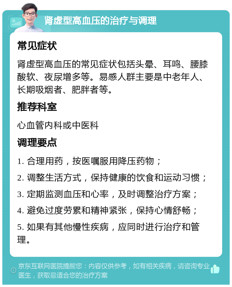 肾虚型高血压的治疗与调理 常见症状 肾虚型高血压的常见症状包括头晕、耳鸣、腰膝酸软、夜尿增多等。易感人群主要是中老年人、长期吸烟者、肥胖者等。 推荐科室 心血管内科或中医科 调理要点 1. 合理用药，按医嘱服用降压药物； 2. 调整生活方式，保持健康的饮食和运动习惯； 3. 定期监测血压和心率，及时调整治疗方案； 4. 避免过度劳累和精神紧张，保持心情舒畅； 5. 如果有其他慢性疾病，应同时进行治疗和管理。