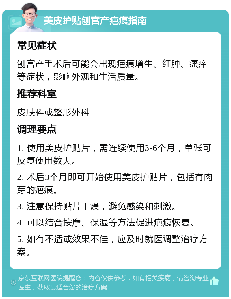 美皮护贴刨宫产疤痕指南 常见症状 刨宫产手术后可能会出现疤痕增生、红肿、瘙痒等症状，影响外观和生活质量。 推荐科室 皮肤科或整形外科 调理要点 1. 使用美皮护贴片，需连续使用3-6个月，单张可反复使用数天。 2. 术后3个月即可开始使用美皮护贴片，包括有肉芽的疤痕。 3. 注意保持贴片干燥，避免感染和刺激。 4. 可以结合按摩、保湿等方法促进疤痕恢复。 5. 如有不适或效果不佳，应及时就医调整治疗方案。