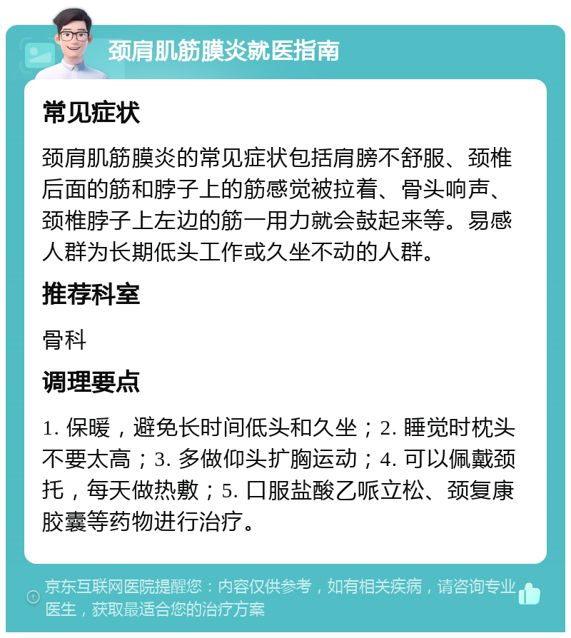 颈肩肌筋膜炎就医指南 常见症状 颈肩肌筋膜炎的常见症状包括肩膀不舒服、颈椎后面的筋和脖子上的筋感觉被拉着、骨头响声、颈椎脖子上左边的筋一用力就会鼓起来等。易感人群为长期低头工作或久坐不动的人群。 推荐科室 骨科 调理要点 1. 保暖，避免长时间低头和久坐；2. 睡觉时枕头不要太高；3. 多做仰头扩胸运动；4. 可以佩戴颈托，每天做热敷；5. 口服盐酸乙哌立松、颈复康胶囊等药物进行治疗。