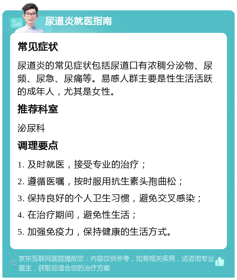 尿道炎就医指南 常见症状 尿道炎的常见症状包括尿道口有浓稠分泌物、尿频、尿急、尿痛等。易感人群主要是性生活活跃的成年人，尤其是女性。 推荐科室 泌尿科 调理要点 1. 及时就医，接受专业的治疗； 2. 遵循医嘱，按时服用抗生素头孢曲松； 3. 保持良好的个人卫生习惯，避免交叉感染； 4. 在治疗期间，避免性生活； 5. 加强免疫力，保持健康的生活方式。