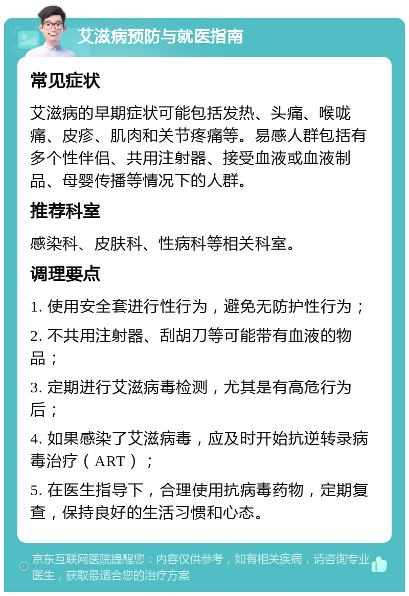 艾滋病预防与就医指南 常见症状 艾滋病的早期症状可能包括发热、头痛、喉咙痛、皮疹、肌肉和关节疼痛等。易感人群包括有多个性伴侣、共用注射器、接受血液或血液制品、母婴传播等情况下的人群。 推荐科室 感染科、皮肤科、性病科等相关科室。 调理要点 1. 使用安全套进行性行为，避免无防护性行为； 2. 不共用注射器、刮胡刀等可能带有血液的物品； 3. 定期进行艾滋病毒检测，尤其是有高危行为后； 4. 如果感染了艾滋病毒，应及时开始抗逆转录病毒治疗（ART）； 5. 在医生指导下，合理使用抗病毒药物，定期复查，保持良好的生活习惯和心态。