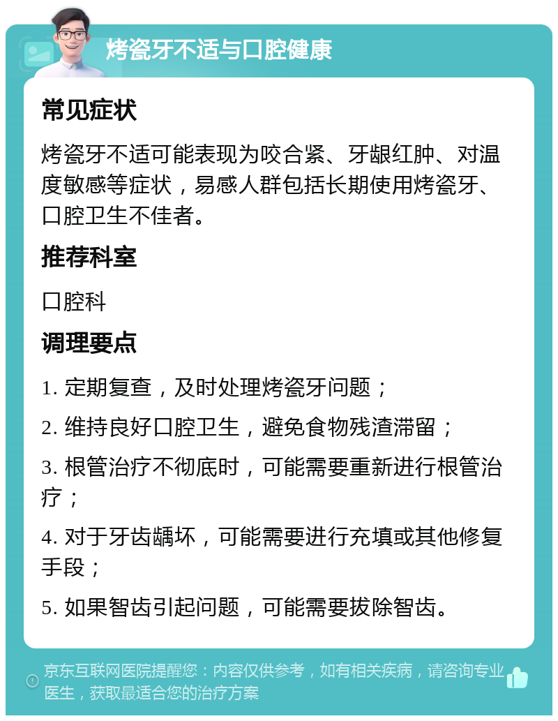 烤瓷牙不适与口腔健康 常见症状 烤瓷牙不适可能表现为咬合紧、牙龈红肿、对温度敏感等症状，易感人群包括长期使用烤瓷牙、口腔卫生不佳者。 推荐科室 口腔科 调理要点 1. 定期复查，及时处理烤瓷牙问题； 2. 维持良好口腔卫生，避免食物残渣滞留； 3. 根管治疗不彻底时，可能需要重新进行根管治疗； 4. 对于牙齿龋坏，可能需要进行充填或其他修复手段； 5. 如果智齿引起问题，可能需要拔除智齿。