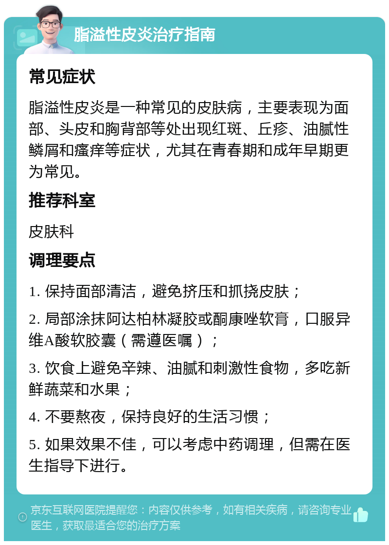 脂溢性皮炎治疗指南 常见症状 脂溢性皮炎是一种常见的皮肤病，主要表现为面部、头皮和胸背部等处出现红斑、丘疹、油腻性鳞屑和瘙痒等症状，尤其在青春期和成年早期更为常见。 推荐科室 皮肤科 调理要点 1. 保持面部清洁，避免挤压和抓挠皮肤； 2. 局部涂抹阿达柏林凝胶或酮康唑软膏，口服异维A酸软胶囊（需遵医嘱）； 3. 饮食上避免辛辣、油腻和刺激性食物，多吃新鲜蔬菜和水果； 4. 不要熬夜，保持良好的生活习惯； 5. 如果效果不佳，可以考虑中药调理，但需在医生指导下进行。