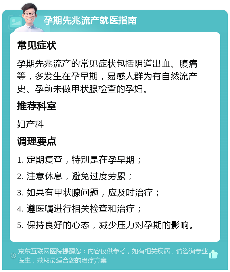 孕期先兆流产就医指南 常见症状 孕期先兆流产的常见症状包括阴道出血、腹痛等，多发生在孕早期，易感人群为有自然流产史、孕前未做甲状腺检查的孕妇。 推荐科室 妇产科 调理要点 1. 定期复查，特别是在孕早期； 2. 注意休息，避免过度劳累； 3. 如果有甲状腺问题，应及时治疗； 4. 遵医嘱进行相关检查和治疗； 5. 保持良好的心态，减少压力对孕期的影响。