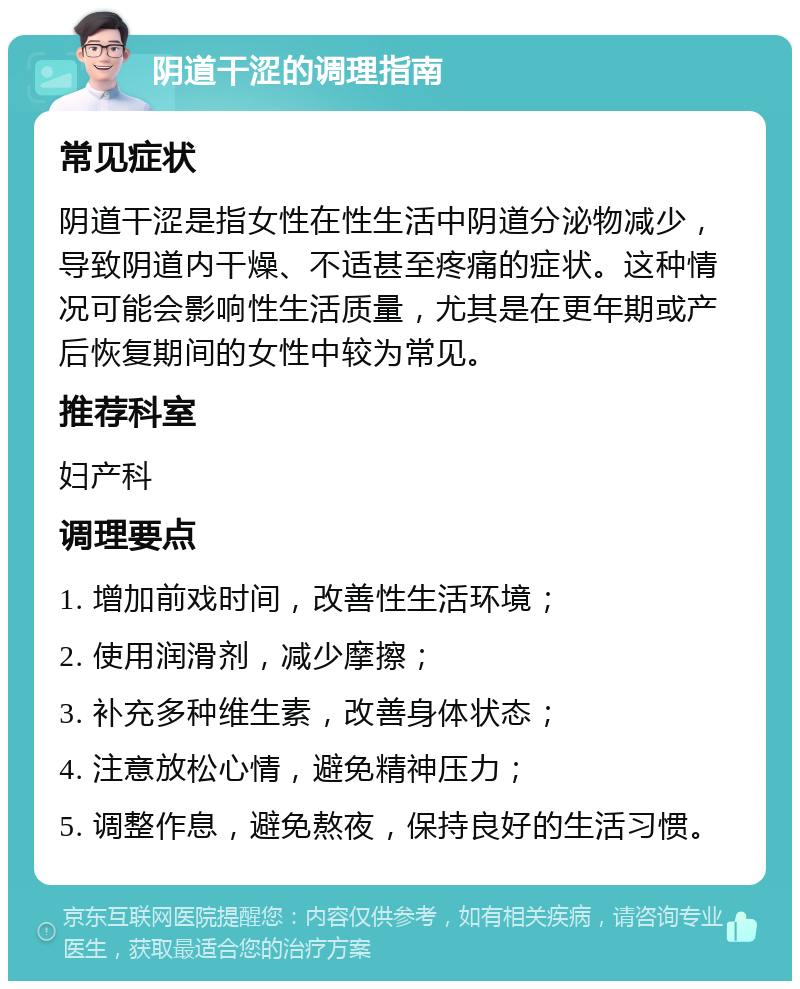 阴道干涩的调理指南 常见症状 阴道干涩是指女性在性生活中阴道分泌物减少，导致阴道内干燥、不适甚至疼痛的症状。这种情况可能会影响性生活质量，尤其是在更年期或产后恢复期间的女性中较为常见。 推荐科室 妇产科 调理要点 1. 增加前戏时间，改善性生活环境； 2. 使用润滑剂，减少摩擦； 3. 补充多种维生素，改善身体状态； 4. 注意放松心情，避免精神压力； 5. 调整作息，避免熬夜，保持良好的生活习惯。