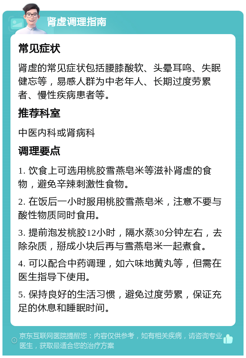 肾虚调理指南 常见症状 肾虚的常见症状包括腰膝酸软、头晕耳鸣、失眠健忘等，易感人群为中老年人、长期过度劳累者、慢性疾病患者等。 推荐科室 中医内科或肾病科 调理要点 1. 饮食上可选用桃胶雪燕皂米等滋补肾虚的食物，避免辛辣刺激性食物。 2. 在饭后一小时服用桃胶雪燕皂米，注意不要与酸性物质同时食用。 3. 提前泡发桃胶12小时，隔水蒸30分钟左右，去除杂质，掰成小块后再与雪燕皂米一起煮食。 4. 可以配合中药调理，如六味地黄丸等，但需在医生指导下使用。 5. 保持良好的生活习惯，避免过度劳累，保证充足的休息和睡眠时间。