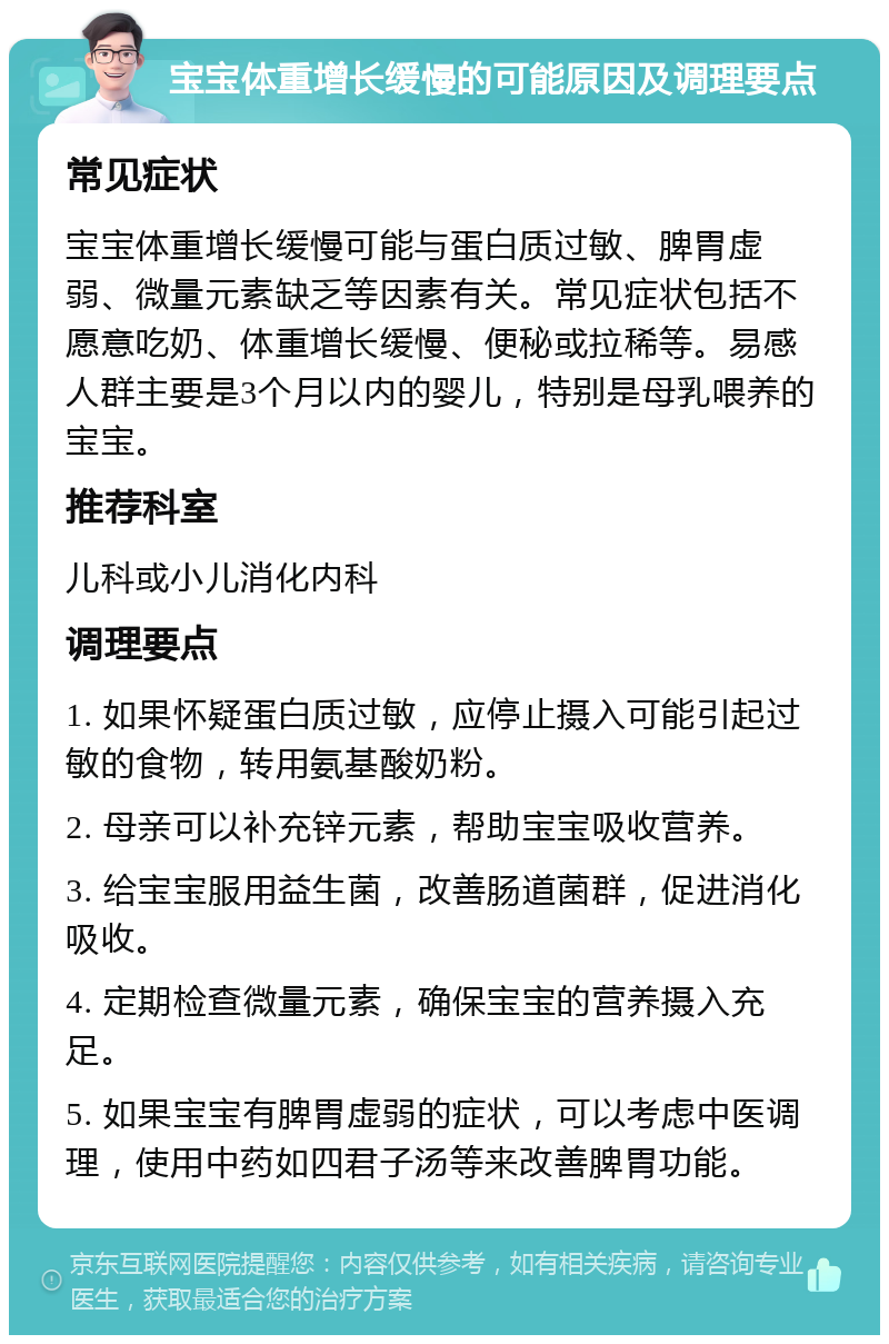 宝宝体重增长缓慢的可能原因及调理要点 常见症状 宝宝体重增长缓慢可能与蛋白质过敏、脾胃虚弱、微量元素缺乏等因素有关。常见症状包括不愿意吃奶、体重增长缓慢、便秘或拉稀等。易感人群主要是3个月以内的婴儿，特别是母乳喂养的宝宝。 推荐科室 儿科或小儿消化内科 调理要点 1. 如果怀疑蛋白质过敏，应停止摄入可能引起过敏的食物，转用氨基酸奶粉。 2. 母亲可以补充锌元素，帮助宝宝吸收营养。 3. 给宝宝服用益生菌，改善肠道菌群，促进消化吸收。 4. 定期检查微量元素，确保宝宝的营养摄入充足。 5. 如果宝宝有脾胃虚弱的症状，可以考虑中医调理，使用中药如四君子汤等来改善脾胃功能。